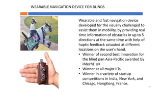 Wearable and fast navigation device
developed for the visually challenged to
assist them in mobility, by providing real
time information of obstacles in up to 5
directions at the same time with help of
haptic feedback actuated at different
locations on the user's hand.
• Winner of second best innovation for
the blind pan Asia-Pacific awarded by
iMechE UK
• Winner at all major IITs
• Winner in a variety of startup
competitions in India, New York, and
Chicago, HongKong, France.
WEARABLE NAVIGATION DEVICE FOR BLINDS
47
 