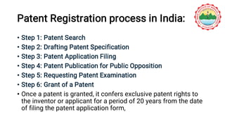 Patent Registration process in India:
• Step 1: Patent Search
• Step 2: Drafting Patent Specification
• Step 3: Patent Application Filing
• Step 4: Patent Publication for Public Opposition
• Step 5: Requesting Patent Examination
• Step 6: Grant of a Patent
• Once a patent is granted, it confers exclusive patent rights to
the inventor or applicant for a period of 20 years from the date
of filing the patent application form,
 