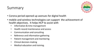 Summary
• Corona period opened up avenues for digital health
• mobile and wireless technologies can support the achievement of
health objectives. It helps HCP to assist with
• Information & time management
• Health record maintenance and access
• Communication and consulting
• Reference and information gathering
• Patient management and monitoring
• Clinical decision-making
• Medical education and training.
 