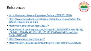 References
• https://www.ncbi.nlm.nih.gov/pmc/articles/PMC6616181/
• https://www.setindiabiz.com/learning/step-by-step-procedure-for-
patent-registration-in-india
• https://ebn.bmj.com/content/21/1/7
• https://static1.squarespace.com/static/5db7b349364ff063a6c58ab8/
t/5db7bf175f869e5812fd4293/1572323098501/CARE-checklist-
English-2013.pdf
• https://www.care-statement.org/
• https://deakin.libguides.com/quantitative-study-designs/casestudy
 