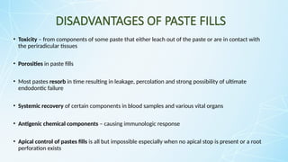 DISADVANTAGES OF PASTE FILLS
• Toxicity – from components of some paste that either leach out of the paste or are in contact with
the periradicular tissues
• Porosities in paste fills
• Most pastes resorb in time resulting in leakage, percolation and strong possibility of ultimate
endodontic failure
• Systemic recovery of certain components in blood samples and various vital organs
• Antigenic chemical components – causing immunologic response
• Apical control of pastes fills is all but impossible especially when no apical stop is present or a root
perforation exists
 