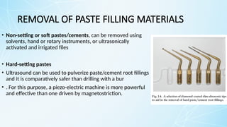 REMOVAL OF PASTE FILLING MATERIALS
• Non-setting or soft pastes/cements, can be removed using
solvents, hand or rotary instruments, or ultrasonically
activated and irrigated files
• Hard-setting pastes
• Ultrasound can be used to pulverize paste/cement root fillings
and it is comparatively safer than drilling with a bur
• . For this purpose, a piezo-electric machine is more powerful
and effective than one driven by magnetostriction.
 