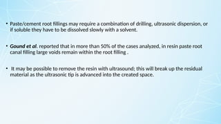 • Paste/cement root fillings may require a combination of drilling, ultrasonic dispersion, or
if soluble they have to be dissolved slowly with a solvent.
• Gound et al. reported that in more than 50% of the cases analyzed, in resin paste root
canal filling large voids remain within the root filling .
• It may be possible to remove the resin with ultrasound; this will break up the residual
material as the ultrasonic tip is advanced into the created space.
 