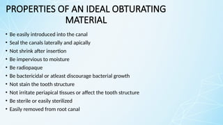PROPERTIES OF AN IDEAL OBTURATING
MATERIAL
• Be easily introduced into the canal
• Seal the canals laterally and apically
• Not shrink after insertion
• Be impervious to moisture
• Be radiopaque
• Be bactericidal or atleast discourage bacterial growth
• Not stain the tooth structure
• Not irritate periapical tissues or affect the tooth structure
• Be sterile or easily sterilized
• Easily removed from root canal
 