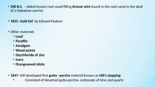 • 200 B.C. – oldest known root canal filling bronze wire found in the root canal in the skull
of a Nabatean warrior
• 1825- Gold foil by Edward Hudson
• Other materials
• Lead
• Paraffin
• Amalgam
• Wood points
• Oxychloride of zinc
• Ivory
• Orangewood sticks
• 1847- Hill developed first gutta –percha material known as Hill’s stopping
• Consisted of bleached gutta-percha- carbonate of lime and quartz
 
