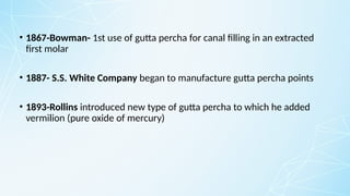 • 1867-Bowman- 1st use of gutta percha for canal filling in an extracted
first molar
• 1887- S.S. White Company began to manufacture gutta percha points
• 1893-Rollins introduced new type of gutta percha to which he added
vermilion (pure oxide of mercury)
 