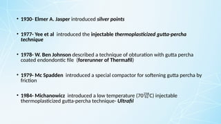 • 1930- Elmer A. Jasper introduced silver points
• 1977- Yee et al introduced the injectable thermoplasticized gutta-percha
technique
• 1978- W. Ben Johnson described a technique of obturation with gutta percha
coated endondontic file (forerunner of Thermafil)
• 1979- Mc Spadden introduced a special compactor for softening gutta percha by
friction
• 1984- Michanowicz introduced a low temperature (70C) injectable
thermoplasticized gutta-percha technique- Ultrafil
 
