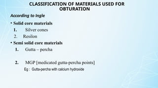 CLASSIFICATION OF MATERIALS USED FOR
OBTURATION
• Solid core materials
1. Silver cones
2. Resilon
• Semi solid core materials
1. Gutta – percha
2. MGP [medicated gutta-percha points]
Eg : Gutta-percha with calcium hydroxide
According to Ingle
 
