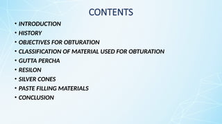 CONTENTS
• INTRODUCTION
• HISTORY
• OBJECTIVES FOR OBTURATION
• CLASSIFICATION OF MATERIAL USED FOR OBTURATION
• GUTTA PERCHA
• RESILON
• SILVER CONES
• PASTE FILLING MATERIALS
• CONCLUSION
 