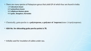 • There are many species of Palaquium genus that yield GP of which four are found in India:
1. P. obovatum-Assam
2. P. polyanthum-Assam
3. P. ellipticum-Western ghats
4. P. gutta-, Bengaluru, Karnataka
• Chemically, gutta-percha is a polyterprene, a polymer of isoprene(trans-1,4-polyisoprene).
• ADA No. for obturating gutta percha points is 78.
• Initially used for insulation of cables under sea.
 