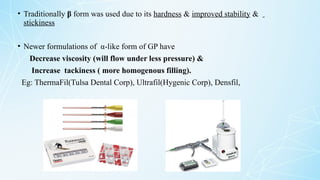 • Traditionally β form was used due to its hardness & improved stability &
stickiness
• Newer formulations of α-like form of GP have
Decrease viscosity (will flow under less pressure) &
Increase tackiness ( more homogenous filling).
Eg: ThermaFil(Tulsa Dental Corp), Ultrafil(Hygenic Corp), Densfil,
 