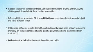 • In order to alter its innate hardness, various combinations of ZnO, ZnSO4, Al2O3
whiting precipitated chalk, lime or silex was added.
• Before additions are made, GP is a reddish tinged, gray, translucent material, rigid
and solid at room temp
• Brittleness, stiffness, tensile strength, and radiopacity have been shown to depend
primarily on the proportions of gutta-percha polymer and zinc oxide (Friedman
et al. 1977).
• Antibacterial activity has been attributed to zinc oxide
 