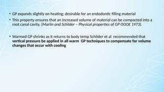 • GP expands slightly on heating; desirable for an endodontic filling material
• This property ensures that an increased volume of material can be compacted into a
root canal cavity. (Marlin and Schilder – Physical properties of GP OOOE 1973).
• Warmed GP shrinks as it returns to body temp Schilder et al recommended that
vertical pressure be applied in all warm GP techniques to compensate for volume
changes that occur with cooling
 