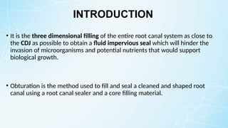 INTRODUCTION
• It is the three dimensional filling of the entire root canal system as close to
the CDJ as possible to obtain a fluid impervious seal which will hinder the
invasion of microorganisms and potential nutrients that would support
biological growth.
• Obturation is the method used to fill and seal a cleaned and shaped root
canal using a root canal sealer and a core filling material.
 