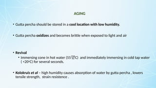 AGING
• Gutta percha should be stored in a cool location with low humidity.
• Gutta percha oxidizes and becomes brittle when exposed to light and air
• Revival
• Immersing cone in hot water (55C) and immediately immersing in cold tap water
( <20o
C) for several seconds.
• Kolokruis et al – high humidity causes absorption of water by gutta percha , lowers
tensile strength, strain resistence .
 