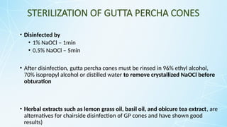 STERILIZATION OF GUTTA PERCHA CONES
• Disinfected by
• 1% NaOCl – 1min
• 0.5% NaOCl – 5min
• After disinfection, gutta percha cones must be rinsed in 96% ethyl alcohol,
70% isopropyl alcohol or distilled water to remove crystallized NaOCl before
obturation
• Herbal extracts such as lemon grass oil, basil oil, and obicure tea extract, are
alternatives for chairside disinfection of GP cones and have shown good
results)
 