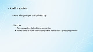 • Auxiliary points
• Have a larger taper and pointed tip
• Used as
• Accessory points during lateral compaction
• Master cones in warm vertical compaction and variable tapered preparations
 