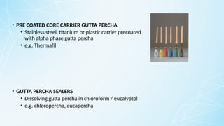 • PRE COATED CORE CARRIER GUTTA PERCHA
• Stainless steel, titanium or plastic carrier precoated
with alpha phase gutta percha
• e.g. Thermafil
• GUTTA PERCHA SEALERS
• Dissolving gutta percha in chloroform / eucalyptol
• e.g. chloropercha, eucapercha
 