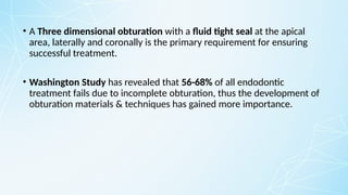 • A Three dimensional obturation with a fluid tight seal at the apical
area, laterally and coronally is the primary requirement for ensuring
successful treatment.
• Washington Study has revealed that 56-68% of all endodontic
treatment fails due to incomplete obturation, thus the development of
obturation materials & techniques has gained more importance.
 