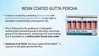 RESIN COATED GUTTA PERCHA
• A resin is created by combining diisocyanate with
hydroxyl-terminated polybutadiene, as the latter is
bondable to hydrophobic polyisoprene (PI).
• This is followed by the grafting of a hydrophilic
methacrylate functional group to the other isocyanato
group of the diisocyanate, producing a GP resin coating
that is bondable to a methacrylate-based resin sealer
• Nashwan et al (2016) the resin-coated GP/EndoREZ® is
superior to the gutta-percha/AH Plus.
 