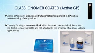 ►Active GP contains Silane coated GIC particles incorporated in GP and a 2
micron coating of GIC particles
►Thereby forming a true monoblock. Glass ionomer creates an ionic bond with
the dentin, is nonresorbable and not affected by the presence of residual sodium
hypochlorite
GLASS IONOMER COATED (Active GP)
 