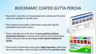 BIOCERAMIC COATED GUTTA PERCHA
• Bioceramic materials are incorporated and coated onto GP points
which are available in specific sizes.
• They enhance the quality of obturation along with specific
hydrophilic bioceramic sealers.
• These materials are in the form of nano particles (calcium
phosphate silicates) to increase their activity and to bring about
better sealing by taking advantage of the natural moisture of
dentin.
• These kinds of obturation bring about slight expansion rather than
the usual shrinkage, which actually is beneficial to seal the canals
 