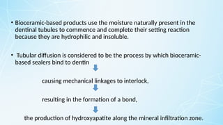 • Bioceramic-based products use the moisture naturally present in the
dentinal tubules to commence and complete their setting reaction
because they are hydrophilic and insoluble.
• Tubular diffusion is considered to be the process by which bioceramic-
based sealers bind to dentin
causing mechanical linkages to interlock,
resulting in the formation of a bond,
the production of hydroxyapatite along the mineral infiltration zone.
 