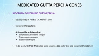 MEDICATED GUTTA PERCHA CONES
• IODOFORM CONTAINING GUTTA PERCHA
• Developed by H. Martin, T.R. Martin – 1999
• Contains 10% iodoform
• Antimicrobial activity against
• Streptococcus viridans, sanguis
• Staphylococcus aureus
• Bacteroides fragilis
• To be used with MCS (Medicated Canal Sealer), a Z0E sealer that also contains 10% iodoform
 