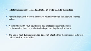 • Iodoform is centrally located and takes 24 hrs to leach to the surface
• Remains inert until it comes in contact with tissue fluids that activate the free
iodine
• A canal filled with MGP could serve as a protection against bacterial
contamination from coronal microleakage reaching the apical tissue.
• The use of heat during obturation does not effect either the release of iodoform
or its chemical composition.
 