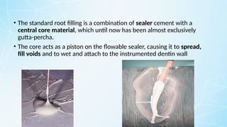 • The standard root filling is a combination of sealer cement with a
central core material, which until now has been almost exclusively
gutta-percha.
• The core acts as a piston on the flowable sealer, causing it to spread,
fill voids and to wet and attach to the instrumented dentin wall
 