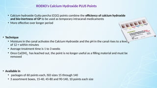 ROEKO's Calcium Hydroxide PLUS Points
• Calcium hydroxide Gutta percha (CGG) points combine the efficiency of calcium hydroxide
and bio-inertness of GP to be used as temporary intracanal medicaments
• More effective over longer period
• Technique
• Moisture in the canal activates the Calcium Hydroxide and the pH in the canal rises to a level
of 12 + within minutes
• Average treatment time is 1 to 3 weeks
• Once Ca(OH)2 has leached out, the point is no longer useful as a filling material and must be
removed
• Available in
• packages of 60 points each, ISO sizes 15 through 140
• 3 assortment boxes, 15-40, 45-80 and 90-140, 10 points each size
 