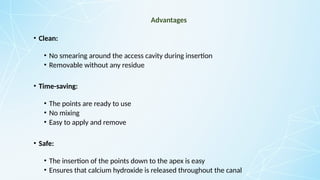 Advantages
• Clean:
• No smearing around the access cavity during insertion
• Removable without any residue
• Time-saving:
• The points are ready to use
• No mixing
• Easy to apply and remove
• Safe:
• The insertion of the points down to the apex is easy
• Ensures that calcium hydroxide is released throughout the canal
 