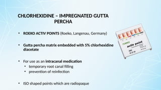 CHLORHEXIDINE – IMPREGNATED GUTTA
PERCHA
• ROEKO ACTIV POINTS (Roeko, Langenau, Germany)
• Gutta percha matrix embedded with 5% chlorhexidine
diacetate
• For use as an intracanal medication
• temporary root canal filling
• prevention of reinfection
• ISO shaped points which are radiopaque
 
