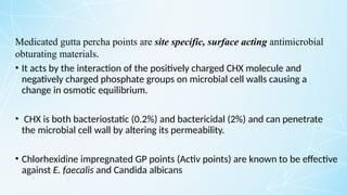 Medicated gutta percha points are site specific, surface acting antimicrobial
obturating materials.
• It acts by the interaction of the positively charged CHX molecule and
negatively charged phosphate groups on microbial cell walls causing a
change in osmotic equilibrium.
• CHX is both bacteriostatic (0.2%) and bactericidal (2%) and can penetrate
the microbial cell wall by altering its permeability.
• Chlorhexidine impregnated GP points (Activ points) are known to be effective
against E. faecalis and Candida albicans
 