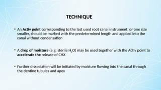 TECHNIQUE
• An Activ point corresponding to the last used root canal instrument, or one size
smaller, should be marked with the predetermined length and applied into the
canal without condensation
• A drop of moisture (e.g. sterile H2O) may be used together with the Activ point to
accelerate the release of CHX
• Further dissociation will be initiated by moisture flowing into the canal through
the dentine tubules and apex
 