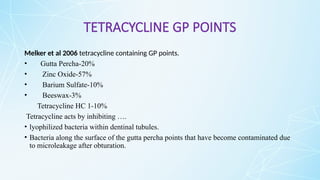 TETRACYCLINE GP POINTS
Melker et al 2006 tetracycline containing GP points.
• Gutta Percha-20%
• Zinc Oxide-57%
• Barium Sulfate-10%
• Beeswax-3%
Tetracycline HC 1-10%
Tetracycline acts by inhibiting ….
• lyophilized bacteria within dentinal tubules.
• Bacteria along the surface of the gutta percha points that have become contaminated due
to microleakage after obturation.
 
