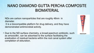 NANO DIAMOND GUTTA PERCHA COMPOSITE
BIOMATERIAL
• Due to the ND surface chemistry, a broad-spectrum antibiotic, such
as amoxicillin, can be adsorbed to the surface facilitating the
eradication of residual bacteria within the root canal system after
completion of obturation.
NDs are carbon nanoparticles that are roughly 46nm in
diameter.
It is a biocompatible platform for drug delivery, and they have
demonstrated antimicrobial activity.
 