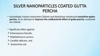 SILVER NANOPARTICLES COATED GUTTA
PERCHA
• Accordingly, Iranian researchers (Dainet and Ataie)have introduced nanosilver-gutta-
percha, as an attempt to improve the antibacterial effect of gutta-percha, sustained
ion release
• Significant effect against-
 Enterococcus faecalis,
 Staphylococcus aureus,
 Candida albicans, and
 Escherichia coli.
 