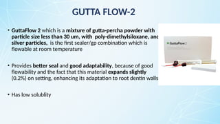 • GuttaFlow 2 which is a mixture of gutta-percha powder with
particle size less than 30 um, with poly-dimethylsiloxane, and
silver particles, is the first sealer/gp combination which is
flowable at room temperature
• Provides better seal and good adaptability, because of good
flowability and the fact that this material expands slightly
(0.2%) on setting, enhancing its adaptation to root dentin walls.
• Has low solublity
GUTTA FLOW-2
 