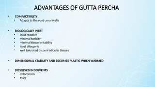 ADVANTAGES OF GUTTA PERCHA
• COMPACTIBILITY
• Adapts to the root canal walls
• BIOLOGICALLY INERT
• least reactive
• minimal toxicity
• minimal tissue irritability
• least allergenic
• well tolerated by periradicular tissues
• DIMENSIONAL STABILITY AND BECOMES PLASTIC WHEN WARMED
• DISSOLVED IN SOLVENTS
• Chloroform
• Xylol
 