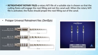 • RETREATMENT ROTARY FILES-a rotary NiTi file of a suitable size is chosen so that the
cutting flutes will engage the root filling and not the canal wall. When the rotary NiTi
file is activated, the flutes should propel the root filling out of the canal.
 