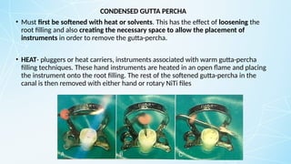 CONDENSED GUTTA PERCHA
• Must first be softened with heat or solvents. This has the effect of loosening the
root filling and also creating the necessary space to allow the placement of
instruments in order to remove the gutta-percha.
• HEAT- pluggers or heat carriers, instruments associated with warm gutta-percha
filling techniques. These hand instruments are heated in an open flame and placing
the instrument onto the root filling. The rest of the softened gutta-percha in the
canal is then removed with either hand or rotary NiTi files
 
