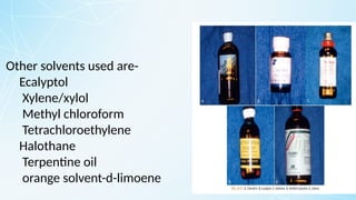 Other solvents used are-
Ecalyptol
Xylene/xylol
Methyl chloroform
Tetrachloroethylene
Halothane
Terpentine oil
orange solvent-d-limoene
 