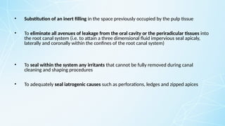 • Substitution of an inert filling in the space previously occupied by the pulp tissue
• To eliminate all avenues of leakage from the oral cavity or the periradicular tissues into
the root canal system (i.e. to attain a three dimensional fluid impervious seal apicaly,
laterally and coronally within the confines of the root canal system)
• To seal within the system any irritants that cannot be fully removed during canal
cleaning and shaping procedures
• To adequately seal iatrogenic causes such as perforations, ledges and zipped apices
 