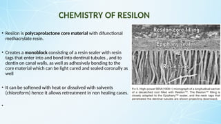 CHEMISTRY OF RESILON
• Resilon is polycaprolactone core material with difunctional
methacrylate resin.
• Creates a monoblock consisting of a resin sealer with resin
tags that enter into and bond into dentinal tubules , and to
dentin on canal walls, as well as adhesively bonding to the
core material which can be light cured and sealed coronally as
well
• It can be softened with heat or dissolved with solvents
(chloroform) hence it allows retreatment in non healing cases.
•
 