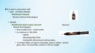 ►It is used in conjunction with
• SELF – ETCHING PRIMER
►EPIPHANY PRIMER
(Pentron Clinical Technologies)
• SEALER
►EPIPHANY ROOT CANAL SEALANT (Pentron
Clinical Technologies)
• Dual curable resin – based sealer
• Is a mixture of -Bis GMA
-UDMA
-Ethoxylated Bis GMA
-Hydrophilic difunctional methacrylates.
• It contains fillers of calcium hydroxide, barium sulfate, barium
glass, silica. The total filler content is 70% by weight
 