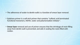 • The adherence of sealer to dentin walls is a function of smear layer removal.
• Epiphany primer is a self etch primer that contains “sulfonic acid terminated
functional monomers, HEMA, water and polymerization initiator”.
• Smear layer removal and use of primer ensures that the shrinkage of resin filling
away from dentin wall is prevented; and aids in sealing the roots filled with
resilon.
 