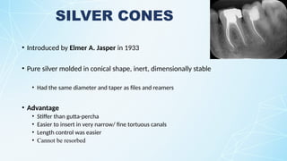 SILVER CONES
• Introduced by Elmer A. Jasper in 1933
• Pure silver molded in conical shape, inert, dimensionally stable
• Had the same diameter and taper as files and reamers
• Advantage
• Stiffer than gutta-percha
• Easier to insert in very narrow/ fine tortuous canals
• Length control was easier
• Cannot be resorbed
 