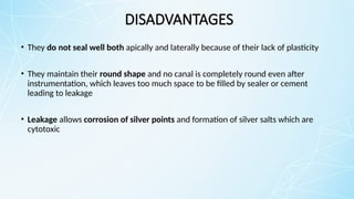 DISADVANTAGES
• They do not seal well both apically and laterally because of their lack of plasticity
• They maintain their round shape and no canal is completely round even after
instrumentation, which leaves too much space to be filled by sealer or cement
leading to leakage
• Leakage allows corrosion of silver points and formation of silver salts which are
cytotoxic
 