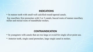 INDICATIONS
• In mature teeth with small well calcified round tapered canals.
Eg: maxillary first premolars with 2 or 3 canals, buccal roots of mature maxillary
molar and mesial roots of mandibular molars.
CONTRAINDICATION
• In youngsters with canals that are too large or ovoid for single silver point use.
• Anterior teeth, single canal premolars, large single canal in molars.
 